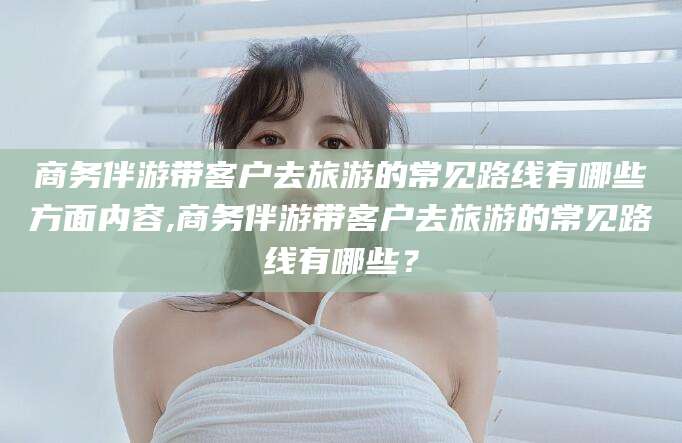 黄石商务伴游带客户去旅游的常见路线有哪些方面内容,商务伴游带客户去旅游的常见路线有哪些？