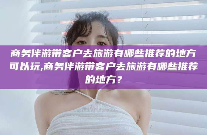 黄石商务伴游带客户去旅游有哪些推荐的地方可以玩,商务伴游带客户去旅游有哪些推荐的地方？