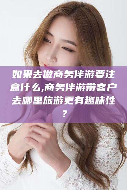 黄石如果去做商务伴游要注意什么,商务伴游带客户去哪里旅游更有趣味性？