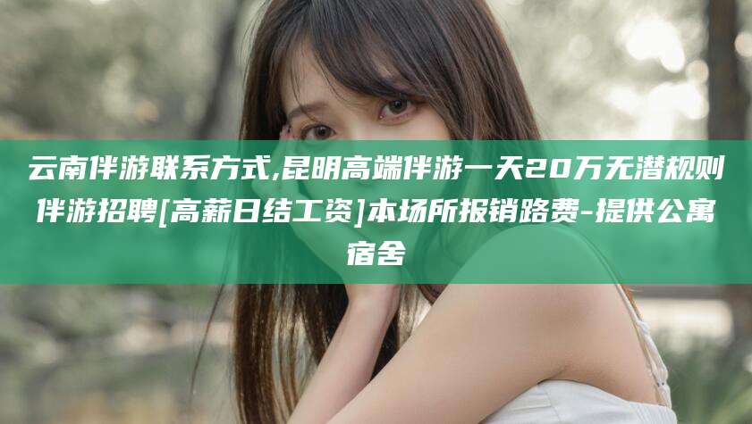 黄石云南伴游联系方式,昆明高端伴游一天20万无潜规则伴游招聘[高薪日结工资]本场所报销路费-提供公寓宿舍
