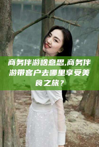 黄石商务伴游啥意思,商务伴游带客户去哪里享受美食之旅？