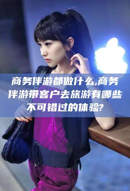 黄石商务伴游都做什么,商务伴游带客户去旅游有哪些不可错过的体验?