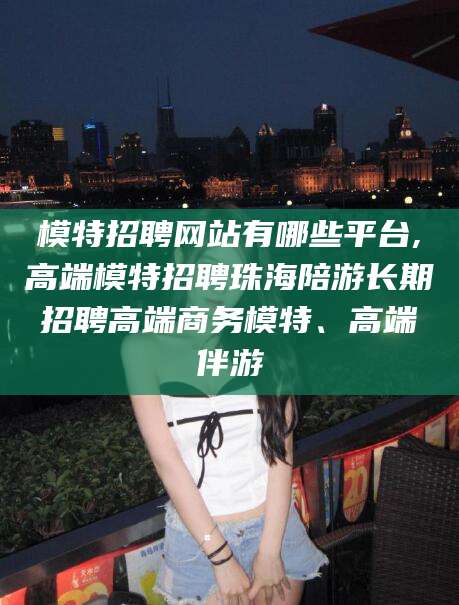 黄石模特招聘网站有哪些平台,高端模特招聘珠海陪游长期招聘高端商务模特、高端伴游