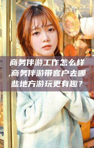 黄石商务伴游工作怎么样,商务伴游带客户去哪些地方游玩更有趣？