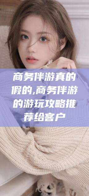 黄石商务伴游真的假的,商务伴游的游玩攻略推荐给客户