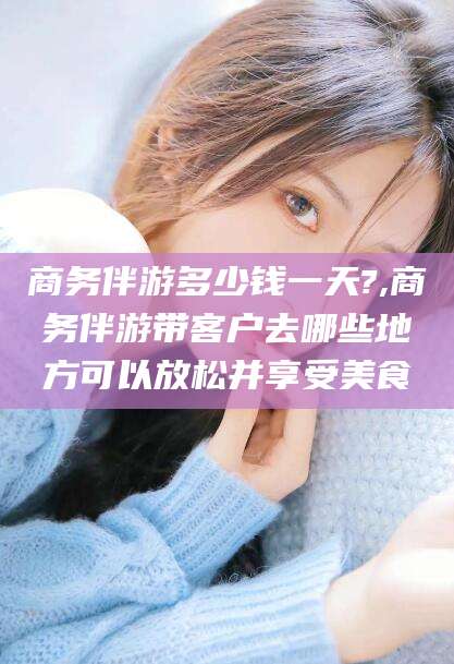 黄石商务伴游多少钱一天?,商务伴游带客户去哪些地方可以放松并享受美食