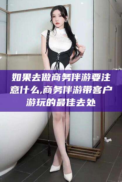 黄石如果去做商务伴游要注意什么,商务伴游带客户游玩的最佳去处