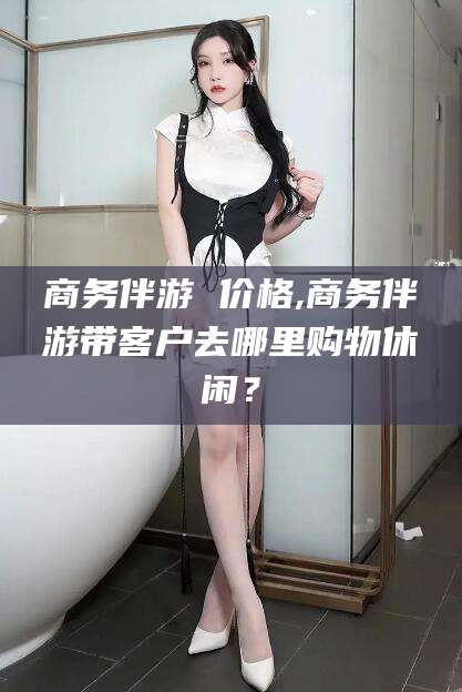 黄石商务伴游 价格,商务伴游带客户去哪里购物休闲？