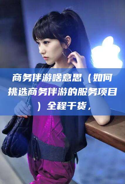 黄石商务伴游啥意思（如何挑选商务伴游的服务项目）全程干货，