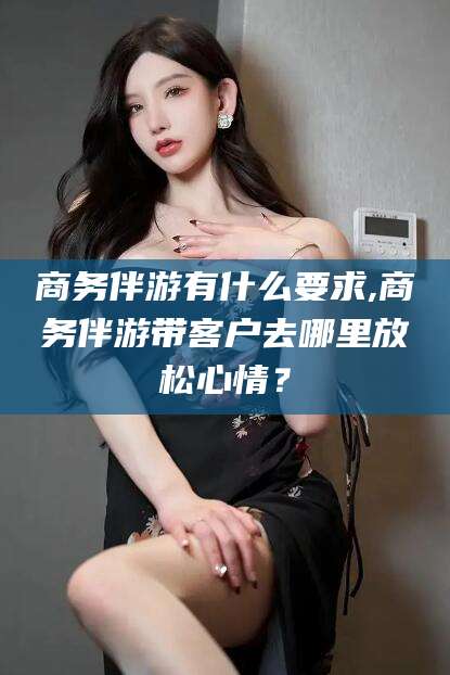 黄石商务伴游有什么要求,商务伴游带客户去哪里放松心情？