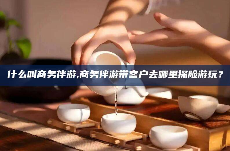 黄石什么叫商务伴游,商务伴游带客户去哪里探险游玩？