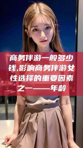 黄石商务伴游一般多少钱,影响商务伴游女性选择的重要因素之一——年龄