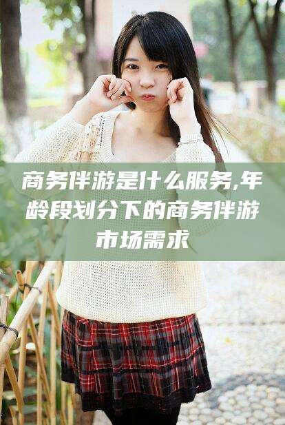 黄石商务伴游是什么服务,年龄段划分下的商务伴游市场需求