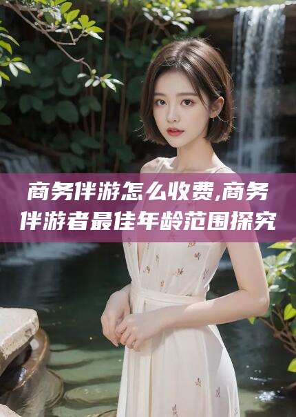 黄石商务伴游怎么收费,商务伴游者最佳年龄范围探究