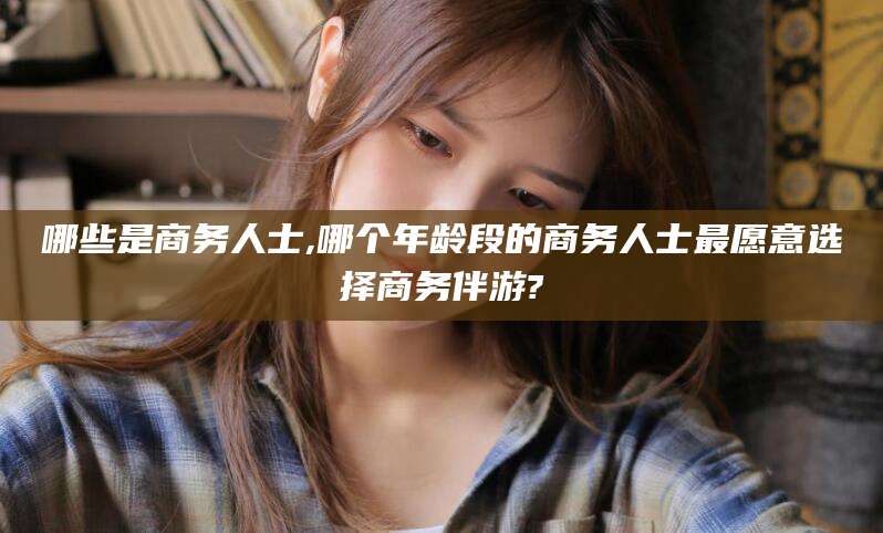 黄石哪些是商务人士,哪个年龄段的商务人士最愿意选择商务伴游?