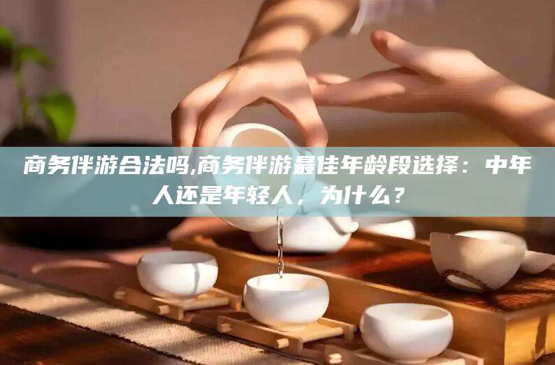 黄石商务伴游合法吗,商务伴游最佳年龄段选择：中年人还是年轻人，为什么？