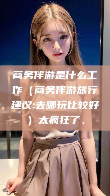 黄石商务伴游是什么工作（商务伴游旅行建议:去哪玩比较好）太疯狂了，