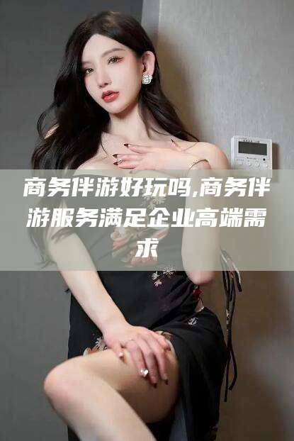 黄石商务伴游好玩吗,商务伴游服务满足企业高端需求