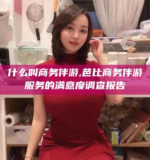 黄石什么叫商务伴游,芭比商务伴游服务的满意度调查报告