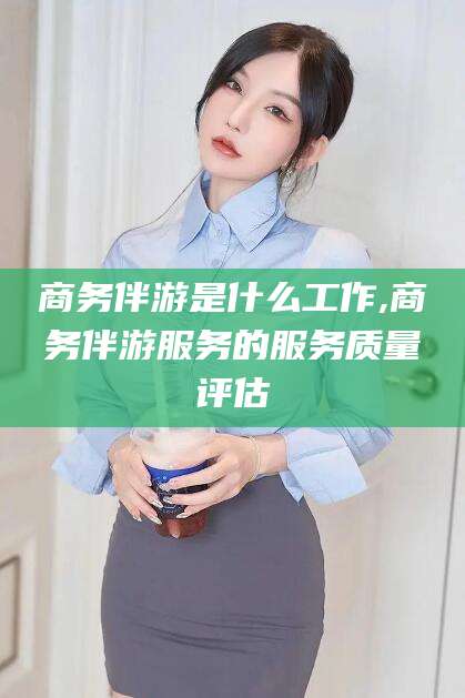 黄石商务伴游是什么工作,商务伴游服务的服务质量评估