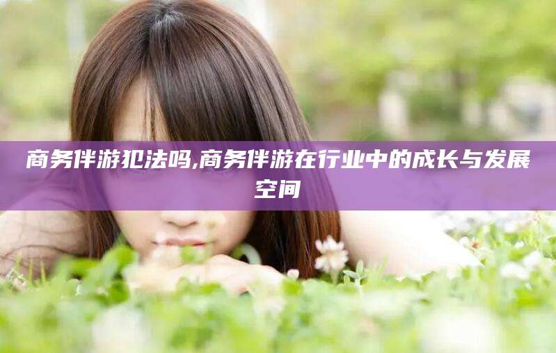黄石商务伴游犯法吗,商务伴游在行业中的成长与发展空间