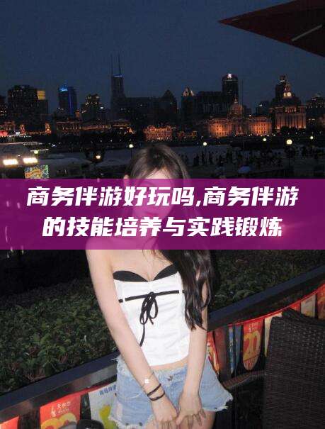 黄石商务伴游好玩吗,商务伴游的技能培养与实践锻炼