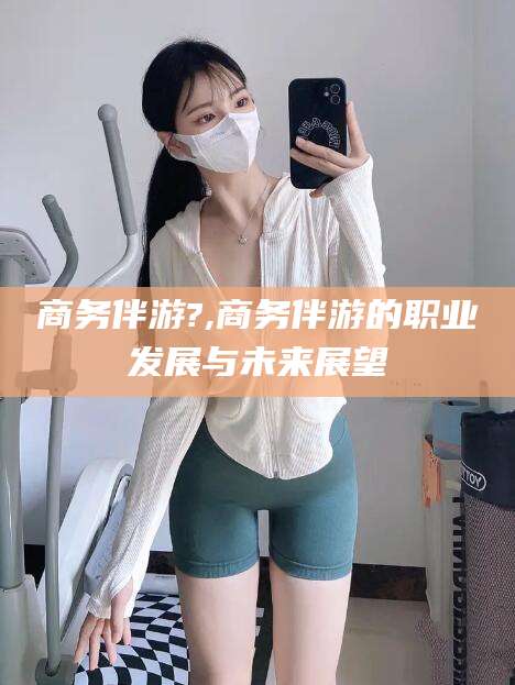 黄石商务伴游?,商务伴游的职业发展与未来展望