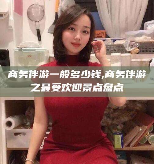 黄石商务伴游一般多少钱,商务伴游之最受欢迎景点盘点