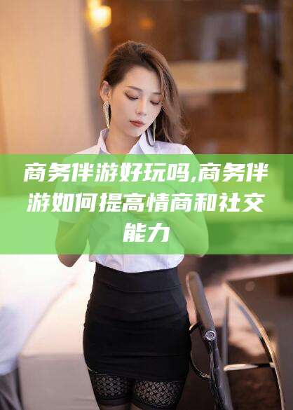 黄石商务伴游好玩吗,商务伴游如何提高情商和社交能力